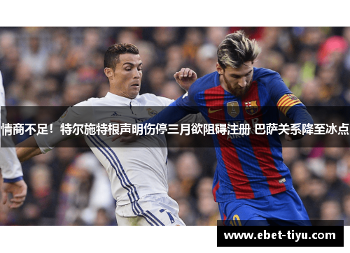 情商不足!特尔施特根声明伤停三月欲阻碍注册 巴萨关系降至冰点
